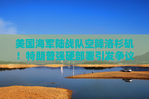 美国海军陆战队空降洛杉矶！特朗普强硬部署引发争议，地方官员怒斥“反应过度”