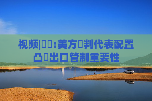 视频|萬喆:美方談判代表配置凸顯出口管制重要性