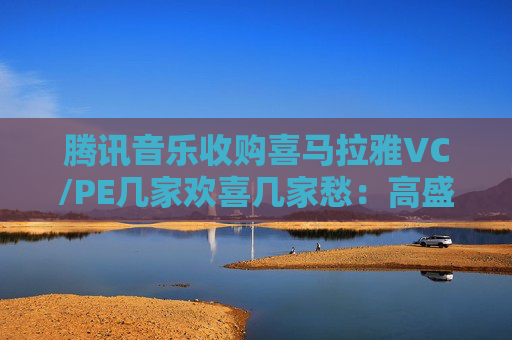 腾讯音乐收购喜马拉雅VC/PE几家欢喜几家愁：高盛、泛大西洋投资陪跑5年亏掉7% 尚珹资本仅收回九成投资