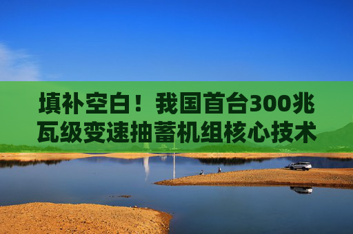 填补空白！我国首台300兆瓦级变速抽蓄机组核心技术实现突破