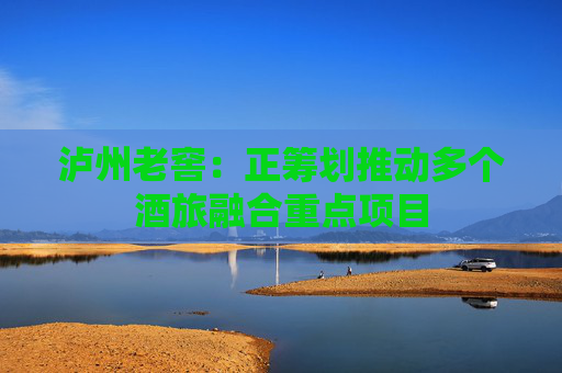泸州老窖：正筹划推动多个酒旅融合重点项目