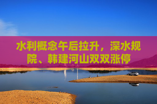 水利概念午后拉升，深水规院、韩建河山双双涨停