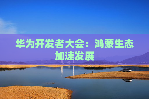 华为开发者大会：鸿蒙生态加速发展