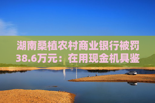 湖南桑植农村商业银行被罚38.6万元：在用现金机具鉴别能力不符合国家和行业标准等