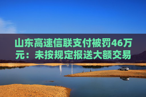 山东高速信联支付被罚46万元：未按规定报送大额交易报告或者可疑交易报告