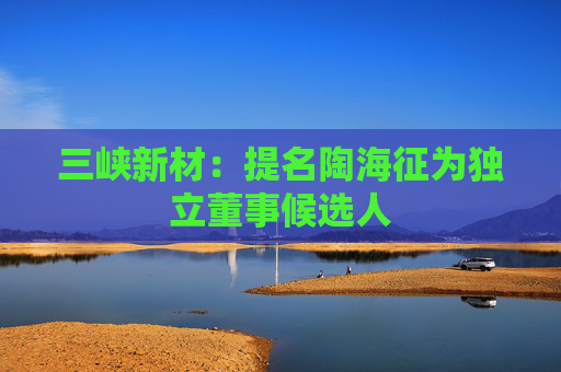 三峡新材：提名陶海征为独立董事候选人