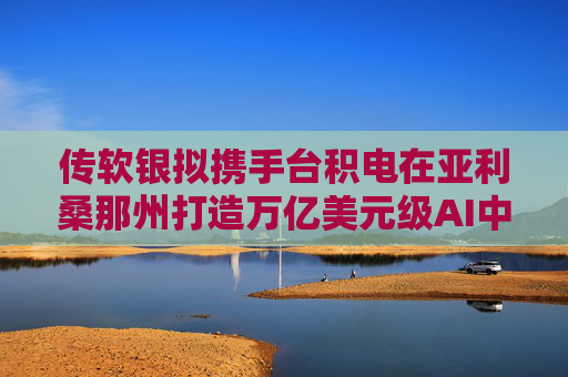 传软银拟携手台积电在亚利桑那州打造万亿美元级AI中心