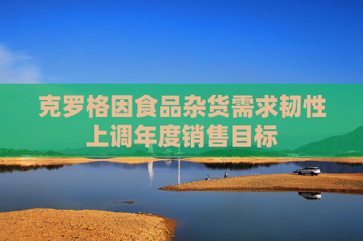 克罗格因食品杂货需求韧性上调年度销售目标