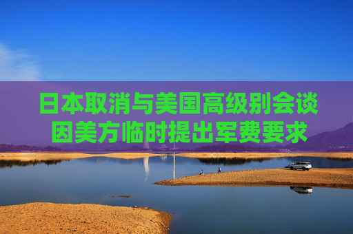 日本取消与美国高级别会谈 因美方临时提出军费要求