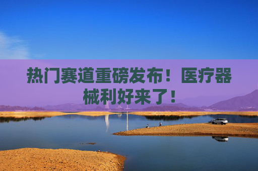 热门赛道重磅发布！医疗器械利好来了！