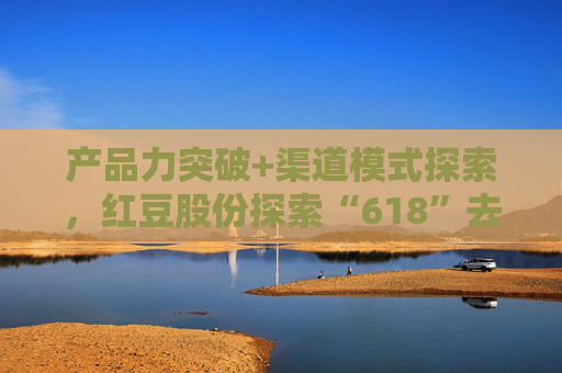 产品力突破+渠道模式探索，红豆股份探索“618”去内卷化