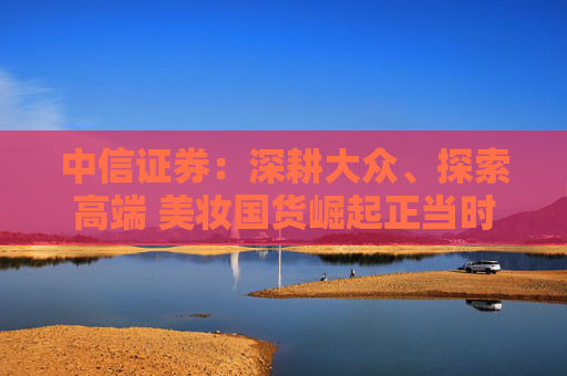 中信证券：深耕大众、探索高端 美妆国货崛起正当时