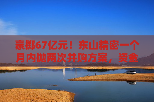 豪掷67亿元！东山精密一个月内抛两次并购方案，资金承压商誉悬顶