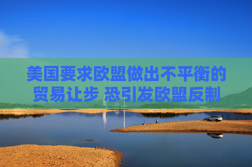 美国要求欧盟做出不平衡的贸易让步 恐引发欧盟反制