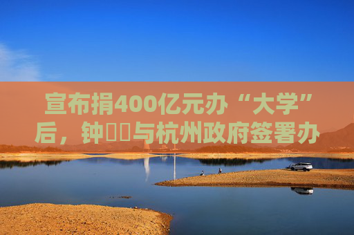 宣布捐400亿元办“大学”后，钟睒睒与杭州政府签署办学协议