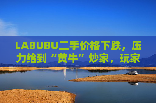 LABUBU二手价格下跌，压力给到“黄牛”炒家，玩家：持续断货只会消耗热情