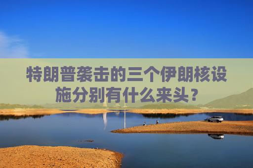 特朗普袭击的三个伊朗核设施分别有什么来头？