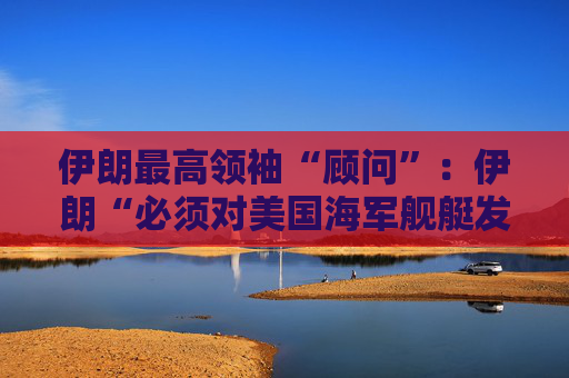 伊朗最高领袖“顾问”：伊朗“必须对美国海军舰艇发动导弹袭击” 并关闭霍尔木兹海峡