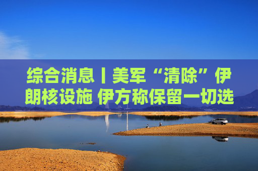 综合消息丨美军“清除”伊朗核设施 伊方称保留一切选项