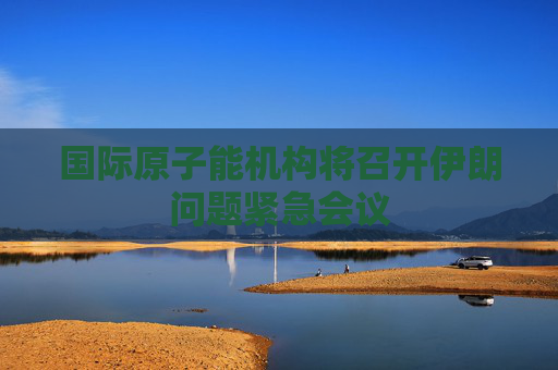 国际原子能机构将召开伊朗问题紧急会议