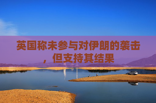 英国称未参与对伊朗的袭击，但支持其结果