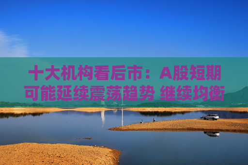 十大机构看后市：A股短期可能延续震荡趋势 继续均衡配置 聚焦估值性价比