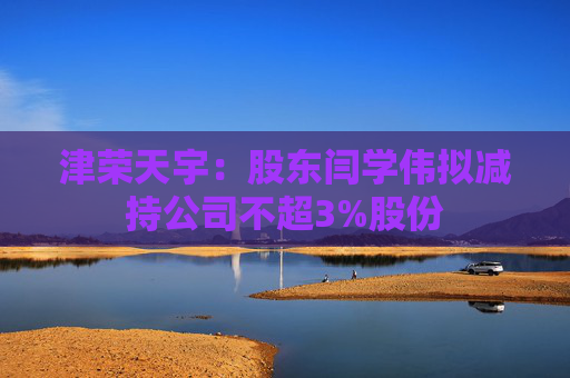 津荣天宇：股东闫学伟拟减持公司不超3%股份