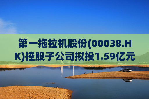 第一拖拉机股份(00038.HK)控股子公司拟投1.59亿元升级重柴生产线