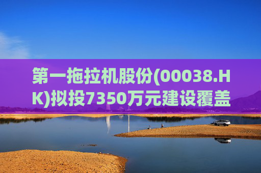 第一拖拉机股份(00038.HK)拟投7350万元建设覆盖件涂装线技改项目