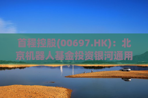 首程控股(00697.HK)：北京机器人基金投资银河通用