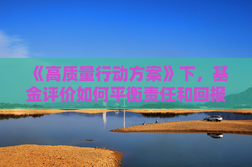 《高质量行动方案》下，基金评价如何平衡责任和回报？ 天相投顾深度剖析