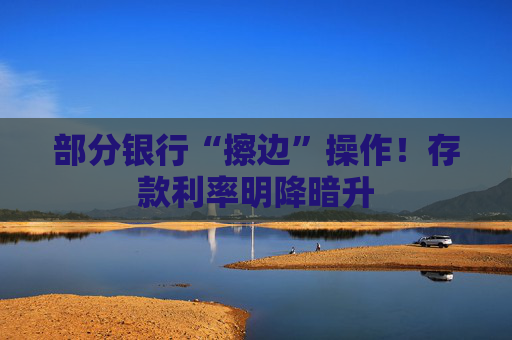 部分银行“擦边”操作！存款利率明降暗升