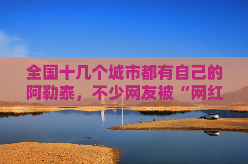 全国十几个城市都有自己的阿勒泰，不少网友被“网红景点”坑