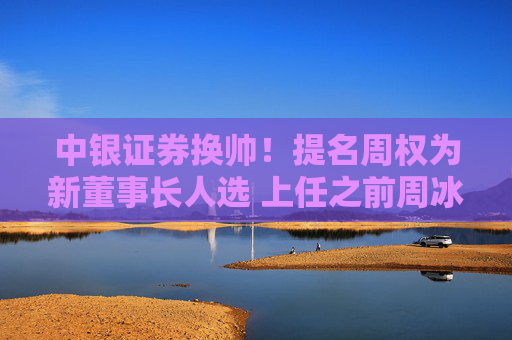 中银证券换帅！提名周权为新董事长人选 上任之前周冰代行董事长职责
