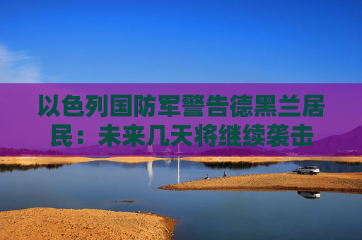 以色列国防军警告德黑兰居民：未来几天将继续袭击