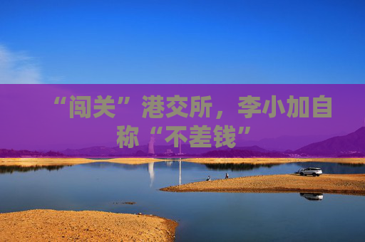 “闯关”港交所，李小加自称“不差钱”