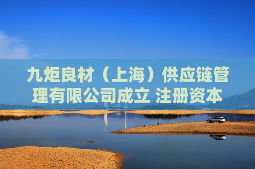 九炬良材（上海）供应链管理有限公司成立 注册资本100万人民币