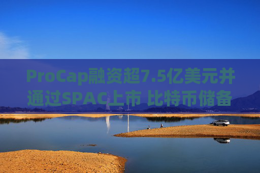 ProCap融资超7.5亿美元并通过SPAC上市 比特币储备热潮渐显泡沫化