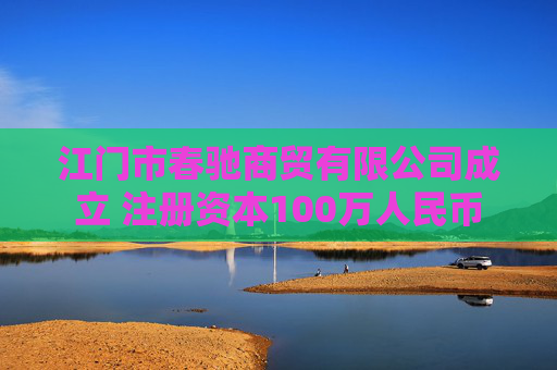 江门市春驰商贸有限公司成立 注册资本100万人民币
