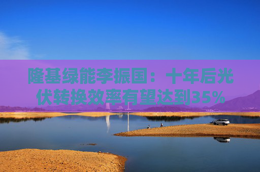 隆基绿能李振国：十年后光伏转换效率有望达到35%