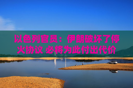 以色列官员：伊朗破坏了停火协议 必将为此付出代价