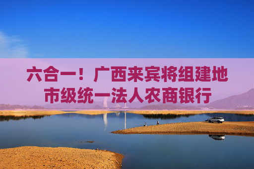 六合一！广西来宾将组建地市级统一法人农商银行