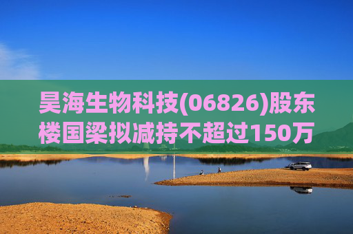 昊海生物科技(06826)股东楼国梁拟减持不超过150万股