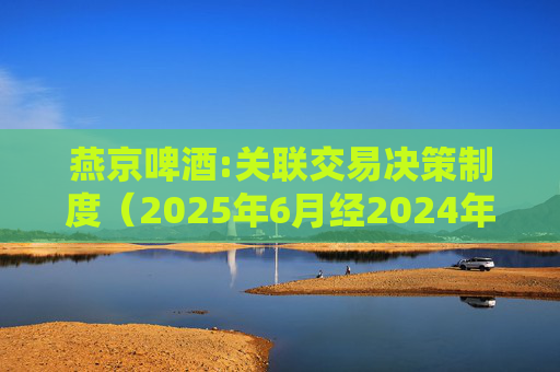 燕京啤酒:关联交易决策制度（2025年6月经2024年度股东会批准）
