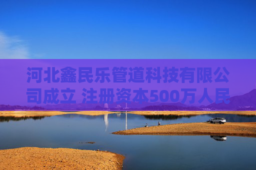 河北鑫民乐管道科技有限公司成立 注册资本500万人民币