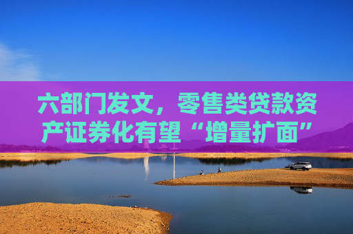 六部门发文，零售类贷款资产证券化有望“增量扩面”，专家：有助于释放更多资金用于发放新的消费信贷