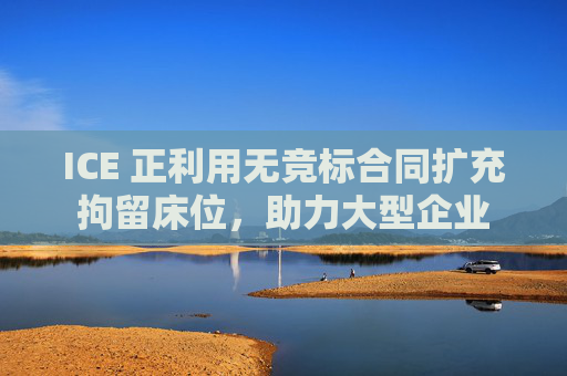 ICE 正利用无竞标合同扩充拘留床位，助力大型企业