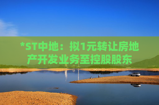 *ST中地：拟1元转让房地产开发业务至控股股东  第1张