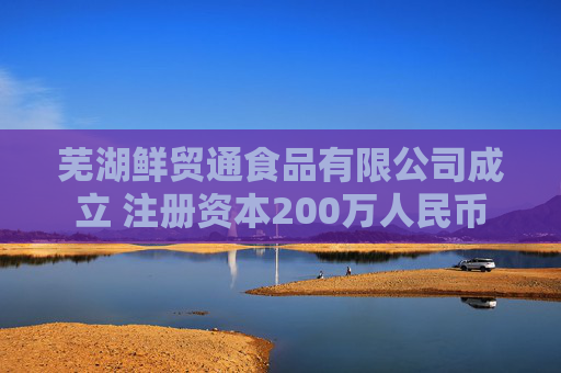 芜湖鲜贸通食品有限公司成立 注册资本200万人民币