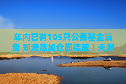 年内已有105只公募基金清盘 郑澄然加仓固德威丨天赐良基早参